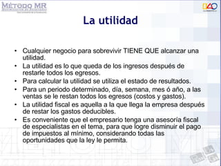 La utilidad Cualquier negocio para sobrevivir TIENE QUE alcanzar una utilidad. La utilidad es lo que queda de los ingresos después de restarle todos los egresos. Para calcular la utilidad se utiliza el estado de resultados. Para un periodo determinado, día, semana, mes ó año, a las ventas se le restan todos los egresos (costos y gastos). La utilidad fiscal es aquella a la que llega la empresa después de restar los gastos deducibles. Es conveniente que el empresario tenga una asesoría fiscal de especialistas en el tema, para que logre disminuir el pago de impuestos al mínimo, considerando todas las oportunidades que la ley le permita. 
