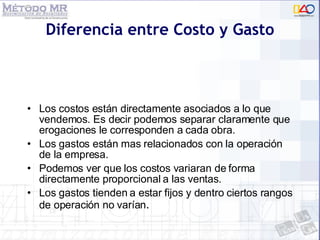 Diferencia entre Costo y Gasto Los costos están directamente asociados a lo que vendemos. Es decir podemos separar claramente que erogaciones le corresponden a cada obra. Los gastos están mas relacionados con la operación de la empresa. Podemos ver que los costos variaran de forma directamente proporcional a las ventas. Los gastos tienden a estar fijos y dentro ciertos rangos de operación no varían . 