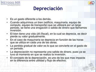 Depreciación Es un gasto diferente a los demás. Cuando adquirimos un bien (edificio, maquinaria, equipo de computo, equipo de transporte) que se utilizará por un largo periodo, se tiene una erogación o salida de dinero que llamamos inversión. El bien tiene una vida útil (fiscal), en la cual se deprecia, es decir pierde su valor gradualmente. En el caso de maquinaria se deprecia en función de las horas que se utiliza en cada una de las obras. La perdida gradual de valor es lo que se convierte en el gasto de un periodo. La depreciación no representa una salida de dinero, pues ya se tuvo al momento en que se realizo la inversión. El concepto de la depreciación, es uno de los que mas impacta en la diferencia entre utilidad y flujo de efectivo. 