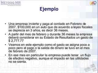 Ejemplo Una empresa invierte y paga al contado en Febrero de 2007, $100,000 en un auto que de acuerdo a leyes fiscales se deprecia en 3 años, es decir 36 meses. A partir del mes de febrero y durante 36 meses la empresa deberá considerar en su Estado de Resultados un gasto de $ 2,777.77  Veamos en este ejemplo como el gasto se asigna poco a poco pero el pago o la salida de dinero se tuvo en el mes de febrero de 2007.  En ese mes en particular la empresa puede tener  un flujo de efectivo negativo, aunque el impacto en las utilidades no se sienta. 