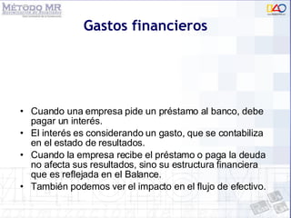 Gastos financieros Cuando una empresa pide un préstamo al banco, debe pagar un interés. El interés es considerando un gasto, que se contabiliza en el estado de resultados. Cuando la empresa recibe el préstamo o paga la deuda no afecta sus resultados, sino su estructura financiera que es reflejada en el Balance. También podemos ver el impacto en el flujo de efectivo.  