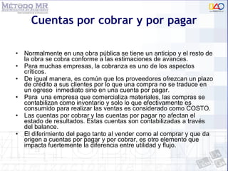 Cuentas por cobrar y por pagar Normalmente en una obra pública se tiene un anticipo y el resto de la obra se cobra conforme a las estimaciones de avances. Para muchas empresas, la cobranza es uno de los aspectos críticos. De igual manera, es común que los proveedores ofrezcan un plazo de crédito a sus clientes por lo que una compra no se traduce en un egreso  inmediato sino en una cuenta por pagar. Para  una empresa que comercializa materiales, las compras se contabilizan como inventario y solo lo que efectivamente es consumido para realizar las ventas es considerado como COSTO. Las cuentas por cobrar y las cuentas por pagar no afectan el estado de resultados. Estas cuentas son contabilizadas a través del balance. El diferimiento del pago tanto al vender como al comprar y que da origen a cuentas por pagar y por cobrar, es otro elemento que impacta fuertemente la diferencia entre utilidad y flujo. 