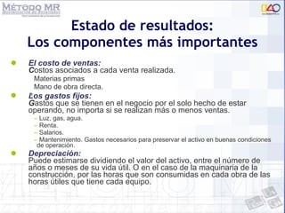 El costo de ventas:   C ostos asociados a cada venta realizada. Materias primas Mano de obra directa. Los gastos fijos:   G astos que se tienen en el negocio por el solo hecho de estar operando, no importa si se realizan más o menos ventas. Luz, gas, agua. Renta. Salarios. Mantenimiento. Gastos necesarios para preservar el activo en buenas condiciones de operación. Depreciación: Puede estimarse dividiendo el valor del activo, entre el número de años o meses de su vida útil. O en el caso de la maquinaria de la construcción, por las horas que son consumidas en cada obra de las horas útiles que tiene cada equipo. Estado de resultados: Los componentes más importantes 