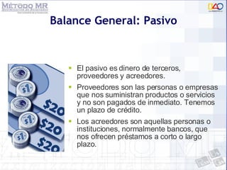 Balance General: Pasivo El pasivo es dinero de terceros, proveedores y acreedores. Proveedores son las personas o empresas que nos suministran productos o servicios y no son pagados de inmediato. Tenemos un plazo de crédito. Los acreedores son aquellas personas o instituciones, normalmente bancos, que nos ofrecen préstamos a corto o largo plazo. 