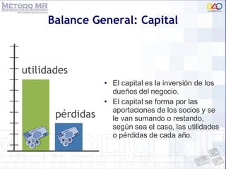 Balance General: Capital El capital es la inversión de los dueños del negocio.  El capital se forma por las aportaciones de los socios y se le van sumando o restando, según sea el caso, las utilidades o pérdidas de cada año. 