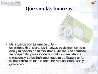 Que son las finanzas De acuerdo con Lawrence J. Gitman reconocido autor en el tema financiero, las finanzas se definen como el arte y la ciencia de administrar el dinero. Las finanzas se ocupan del proceso, de las instituciones, de los mercados y de los instrumentos que participan en la transferencia de dinero entre individuos, empresas y gobiernos. 