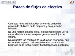 Estado de flujos de efectivo Con esta herramienta podemos ver de donde ha provenido el dinero de la empresa y en que se ha utilizado. Es una herramienta de juicio, indispensable para ver la capacidad de la empresa para generar sus flujos de dinero. Nos muestra los cambios de la situación financiera, que un analista experto podría obtener comparando los balances de la fecha inicial y final del periodo analizado. 