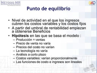 Punto de equilibrio Nivel de actividad en el que los ingresos cubren los costos variables y los costos fijos A partir del umbral de rentabilidad empiezan a obtenerse Beneficios Hipótesis  en las que se basa el modelo : Producción = ventas Precio de venta no varía Precios del costo no varían La tecnología no varía Análisis a corto plazo Costos variables: varían proporcionalmente Las funciones de costo e ingresos son lineales 