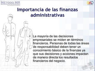 Importancia de las finanzas administrativas La mayoría de las decisiones empresariales se miden en términos financieros. Personas de todas las áreas de responsabilidad deben tener un conocimiento básico de la finanzas ya que sus decisiones y acciones impactan de manera directa los resultados financieros del negocio. 