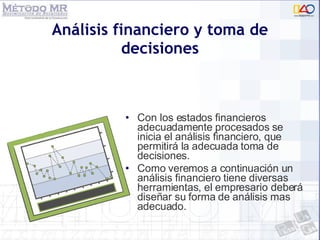Análisis financiero y toma de decisiones Con los estados financieros adecuadamente procesados se inicia el análisis financiero, que permitirá la adecuada toma de decisiones. Como veremos a continuación un análisis financiero tiene diversas herramientas, el empresario deberá diseñar su forma de análisis mas adecuado. 