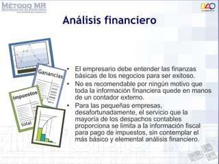 Análisis financiero El empresario debe entender las finanzas básicas de los negocios para ser exitoso.  No es recomendable por ningún motivo que toda la información financiera quede en manos de un contador externo. Para las pequeñas empresas, desafortunadamente, el servicio que la mayoría de los despachos contables proporciona se limita a la información fiscal para pago de impuestos, sin contemplar el más básico y elemental análisis financiero. 