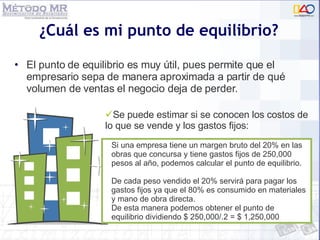 ¿Cuál es mi punto de equilibrio? El punto de equilibrio es muy útil, pues permite que el empresario sepa de manera aproximada a partir de qué volumen de ventas el negocio deja de perder.  Si una empresa tiene un margen bruto del 20% en las obras que concursa y tiene gastos fijos de 250,000 pesos al año, podemos calcular el punto de equilibrio. De cada peso vendido el 20% servirá para pagar los gastos fijos ya que el 80% es consumido en materiales y mano de obra directa. De esta manera podemos obtener el punto de equilibrio dividiendo $ 250,000/.2 = $ 1,250,000 Se puede estimar si se conocen los costos de lo que se vende y los gastos fijos:  