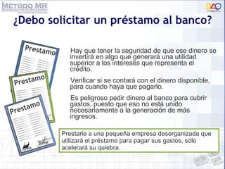 ¿Debo solicitar un préstamo al banco? Hay que tener la seguridad de que ese dinero se invertirá en algo que generará una utilidad superior a los intereses que representa el crédito.  Verificar si se contará con el dinero disponible, para cuando haya que pagarlo. Es peligroso pedir dinero al banco para cubrir gastos, puesto que eso no está unido necesariamente a la generación de más ingresos. Prestarle a una pequeña empresa desorganizada que utilizará el préstamo para pagar sus gastos, sólo acelerará su quiebra. 