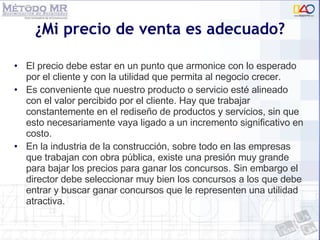 ¿Mi precio de venta es adecuado? El precio debe estar en un punto que armonice con lo esperado por el cliente y con la utilidad que permita al negocio crecer. Es conveniente que nuestro producto o servicio esté alineado con el valor percibido por el cliente. Hay que trabajar constantemente en el rediseño de productos y servicios, sin que esto necesariamente vaya ligado a un incremento significativo en costo. En la industria de la construcción, sobre todo en las empresas que trabajan con obra pública, existe una presión muy grande para bajar los precios para ganar los concursos. Sin embargo el director debe seleccionar muy bien los concursos a los que debe entrar y buscar ganar concursos que le representen una utilidad atractiva.  
