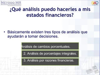 ¿Qué análisis puedo hacerles a mis estados financieros? Básicamente existen tres tipos de análisis que ayudarán a tomar decisiones. 1. Análisis de cambios porcentuales. 2. Análisis de porcentajes integrales.  3. Análisis por razones financieras. 