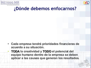 ¿Dónde debemos enfocarnos? Cada empresa tendrá prioridades financieras de acuerdo a su situación. TODA  la creatividad y  TODO  el potencial del equipo humano dentro de la empresa se deben aplicar a las causas que generan los resultados. 