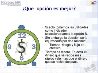 ¿Que  opción es mejor? Si solo tomamos las utilidades como indicador seleccionaríamos la opción B. Sin embargo la decisión sería equivocada por dos razones: Tiempo, riesgo y flujo de efectivo Tiempo es dinero. Es decir el dinero que se recibe mas rápido vale mas que el dinero que se recibe después. 