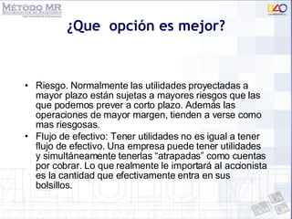 ¿Que  opción es mejor? Riesgo. Normalmente las utilidades proyectadas a mayor plazo están sujetas a mayores riesgos que las que podemos prever a corto plazo. Además las operaciones de mayor margen, tienden a verse como mas riesgosas. Flujo de efectivo: Tener utilidades no es igual a tener flujo de efectivo. Una empresa puede tener utilidades y simultáneamente tenerlas “atrapadas” como cuentas por cobrar. Lo que realmente le importará al accionista es la cantidad que efectivamente entra en sus bolsillos.  