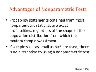 Advantages of Nonparametric Tests
• Probability statements obtained from most
  nonparametric statistics are exact
  probabilities, regardless of the shape of the
  population distribution from which the
  random sample was drawn
• If sample sizes as small as N=6 are used, there
  is no alternative to using a nonparametric test


                                        Siegel, 1956
 