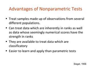 Advantages of Nonparametric Tests
• Treat samples made up of observations from several
  different populations.
• Can treat data which are inherently in ranks as well
  as data whose seemingly numerical scores have the
  strength in ranks
• They are available to treat data which are
  classificatory
• Easier to learn and apply than parametric tests


                                              Siegel, 1956
 