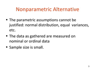 Nonparametric Alternative
• The parametric assumptions cannot be
  justified: normal distribution, equal variances,
  etc.
• The data as gathered are measured on
  nominal or ordinal data
• Sample size is small.



                                                 3
 