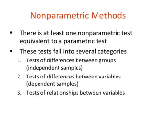Nonparametric Methods
•    There is at least one nonparametric test
     equivalent to a parametric test
•    These tests fall into several categories
    1. Tests of differences between groups
       (independent samples)
    2. Tests of differences between variables
       (dependent samples)
    3. Tests of relationships between variables
 