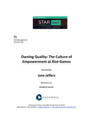  
	
  
	
  
	
  
	
  
	
  
	
  
	
  
T1	
  
Test	
  Management	
  
5/11/17	
  9:45	
  
	
  
	
  
	
  
	
  
	
  
Owning	
  Quality:	
  The	
  Culture	
  of	
  
Empowerment	
  at	
  Riot	
  Games	
  
	
  
Presented	
  by:	
  	
  
	
  
	
   Jane	
  Jeffers	
  
	
  
Riot	
  Games,	
  Inc.	
  
	
  
Brought	
  to	
  you	
  by:	
  	
  
	
  	
  
	
  
	
  
	
  
	
  
350	
  Corporate	
  Way,	
  Suite	
  400,	
  Orange	
  Park,	
  FL	
  32073	
  	
  
888-­‐-­‐-­‐268-­‐-­‐-­‐8770	
  ·∙·∙	
  904-­‐-­‐-­‐278-­‐-­‐-­‐0524	
  -­‐	
  info@techwell.com	
  -­‐	
  http://www.starwest.techwell.com/	
  	
  	
  
 