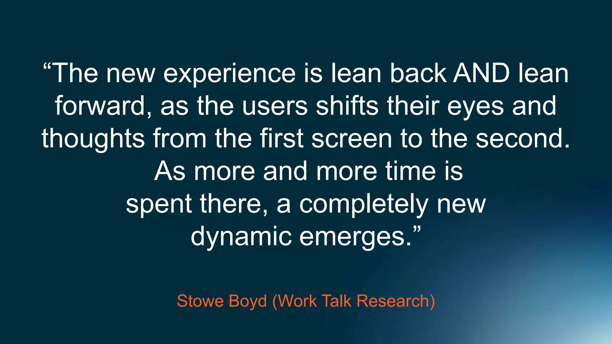 “The new experience is lean back AND lean
 forward, as the users shifts their eyes and
thoughts from the first screen to the second.
         As more and more time is
      spent there, a completely new
            dynamic emerges.”

           Stowe Boyd (Work Talk Research)
 