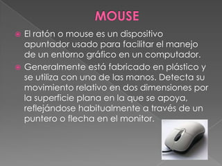 MOUSE El ratón o mouse es un dispositivo apuntador usado para facilitar el manejo de un entorno gráfico en un computador. Generalmente está fabricado en plástico y se utiliza con una de las manos. Detecta su movimiento relativo en dos dimensiones por la superficie plana en la que se apoya, reflejándose habitualmente a través de un puntero o flecha en el monitor.