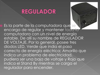 REGULADOR Es la parte de la computadora que seencarga de regular y mantener toda la computadora con un nivel de energía estable. De allí su nombre de REGULADOR DE VOLTAJE. Por lo general, posee tres diodos LED, Verde que india el paso correcto de energía eléctrica; Amarillo que indica un problema de electricidad, pudiera ser una baja de voltaje y Rojo que indica el Stand By mientras se carga el regulador para encender.