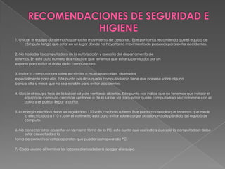 RECOMENDACIONES DE SEGURIDAD E HIGIENE1.-Uvicar el equipo donde no haya mucho movimiento de personas.  Este punto nos recomienda que el equipo de cómputo tenga que estar en un lugar donde no haya tanto movimiento de personas para evitar accidentes.  2.-No trasladar la computadora sin la autorización y asesoría del departamento de sistemas. En este puto numero dos nos dice que tenemos que estar supervisados por un experto para evitar el daño de la computadora. 3.-Instlar la computadora sobre escritorios o muebles estables, diseñados especialmente para ello. Este punto nos dice que la computadora n tiene que ponerse sobre alguna banca, silla o mesa que no sea estable para evitar accidentes. 4.-Ubicar el equipo lejos de la luz del sol y de ventanas abiertas. Este punto nos indica que no tenemos que instalar el equipo de cómputo cerca de ventanas o de la luz del sol para evitar que la computadora se contamine con el polvo y se pueda llegar a dañar. 5.-la energía eléctrica debe ser regulada a 110 volts con bolo a tierra. Este punto nos señala que tenemos que medir la electricidad a 110 v. con el voltímetro esto para evitar sobre cargas ocasionando la pérdida del equipó de computo. 6.-No conectar otros aparatos en la misma toma de la PC. este punto que nos indica que solo la computadora debe estar conectada a la toma de corriente sin otros aparatos que puedan estropear ala PC.  7.-Cada usuario al terminar las labores diarias deberá apagar el equipo. 