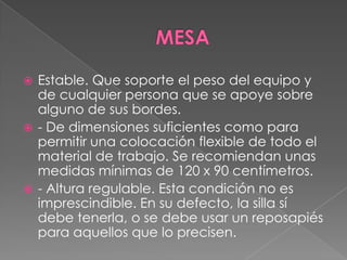 MESAEstable. Que soporte el peso del equipo y de cualquier persona que se apoye sobre alguno de sus bordes. - De dimensiones suficientes como para permitir una colocación flexible de todo el material de trabajo. Se recomiendan unas medidas mínimas de 120 x 90 centímetros. - Altura regulable. Esta condición no es imprescindible. En su defecto, la silla sí debe tenerla, o se debe usar un reposapiés para aquellos que lo precisen. 