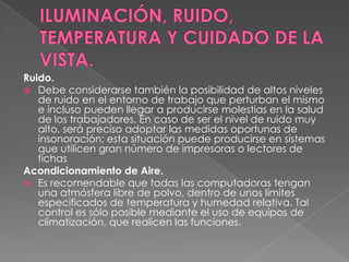 ILUMINACIÓN, RUIDO, TEMPERATURA Y CUIDADO DE LA VISTA.Ruido. Debe considerarse también la posibilidad de altos niveles de ruido en el entorno de trabajo que perturban el mismo e incluso pueden llegar a producirse molestias en la salud de los trabajadores. En caso de ser el nivel de ruido muy alto, será preciso adoptar las medidas oportunas de insonoración; esta situación puede producirse en sistemas que utilicen gran número de impresoras o lectores de fichasAcondicionamiento de Aire. Es recomendable que todas las computadoras tengan una atmósfera libre de polvo, dentro de unos límites especificados de temperatura y humedad relativa. Tal control es sólo posible mediante el uso de equipos de climatización, que realicen las funciones.