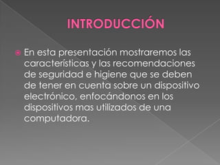 INTRODUCCIÓNEn esta presentación mostraremos las características y las recomendaciones de seguridad e higiene que se deben de tener en cuenta sobre un dispositivo electrónico, enfocándonos en los dispositivos mas utilizados de una computadora. 