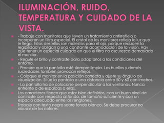 ILUMINACIÓN, RUIDO, TEMPERATURA Y CUIDADO DE LA VISTA.- Trabaje con monitores que lleven un tratamiento antirreflejo o incorporen un filtro especial. El cristal de los monitores refleja la luz que le llega. Estos destellos son molestos para el ojo, porque reducen la legibilidad y obligan a una constante acomodación de la visión. Hay que tener un especial cuidado en que el filtro no oscurezca demasiado el monitor. - Regule el brillo y contraste para adaptarlos a las condiciones del entorno. - Procure que la pantalla esté siempre limpia. Las huellas y demás suciedades también provocan reflejos. - Coloque el monitor en la posición correcta y ajuste su ángulo de visualización. Sitúe la pantalla a una distancia entre 50 y 60 centímetros. - La pantalla ha de colocarse perpendicular a las ventanas. Nunca enfrente o de espaldas a ellas. Los caracteres tienen que estar bien definidos, con un buen nivel de contraste con respecto al fondo, de tamaño suficiente y con un espacio adecuado entre los renglones. Trabaje con texto negro sobre fondo blanco. Se debe procurar no abusar de los colores. 