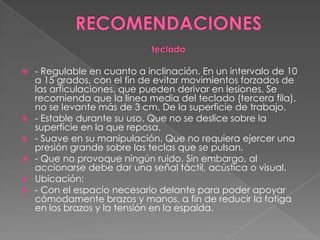RECOMENDACIONESteclado- Regulable en cuanto a inclinación. En un intervalo de 10 a 15 grados, con el fin de evitar movimientos forzados de las articulaciones, que pueden derivar en lesiones. Se recomienda que la línea media del teclado (tercera fila), no se levante más de 3 cm. De la superficie de trabajo. - Estable durante su uso. Que no se deslice sobre la superficie en la que reposa. - Suave en su manipulación. Que no requiera ejercer una presión grande sobre las teclas que se pulsan. - Que no provoque ningún ruido. Sin embargo, al accionarse debe dar una señal táctil, acústica o visual. Ubicación: - Con el espacio necesario delante para poder apoyar cómodamente brazos y manos, a fin de reducir la fatiga en los brazos y la tensión en la espalda. 