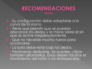 RECOMENDACIONESmouse- Su configuración debe adaptarse a la curva de la mano. - Tiene que permitir que se puedan descansar los dedos y la mano sobre él sin que se active inesperadamente. - Que no necesite mucha fuerza para accionarse. - La bola debe estar bajo los dedos. - Fácilmente deslizable. Se pueden utilizar también alfombrillas. Éstas deben facilitar el movimiento del ratón y no entorpecerlo. 