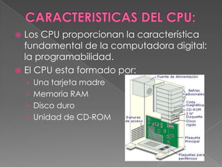CARACTERISTICAS DEL CPU:Los CPU proporcionan la característica fundamental de la computadora digital: la programabilidad. El CPU esta formado por: Una tarjeta madreMemoria RAM Disco duro Unidad de CD-ROM 