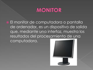 MONITOREl monitor de computadora o pantalla de ordenador, es un dispositivo de salida que, mediante una interfaz, muestra los resultados del procesamiento de una computadora.