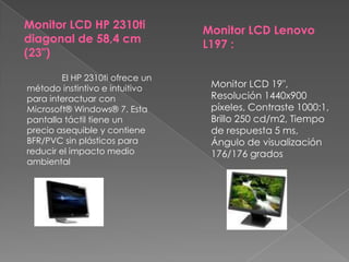 Monitor LCD HP 2310ti diagonal de 58,4 cm (23")Monitor LCD Lenovo L197 :	El HP 2310ti ofrece un método instintivo e intuitivo para interactuar con Microsoft® Windows® 7. Esta pantalla táctil tiene un precio asequible y contiene BFR/PVC sin plásticos para reducir el impacto medio ambientalMonitor LCD 19", Resolución 1440x900 píxeles, Contraste 1000:1, Brillo 250 cd/m2, Tiempo de respuesta 5 ms, Ángulo de visualización 176/176 grados