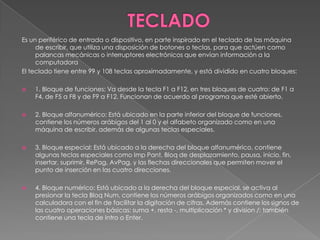 TECLADO Es un periférico de entrada o dispositivo, en parte inspirado en el teclado de las máquina de escribir, que utiliza una disposición de botones o teclas, para que actúen como palancas mecánicas o interruptores electrónicos que envían información a la computadoraEl teclado tiene entre 99 y 108 teclas aproximadamente, y está dividido en cuatro bloques:1. Bloque de funciones: Va desde la tecla F1 a F12, en tres bloques de cuatro: de F1 a F4, de F5 a F8 y de F9 a F12. Funcionan de acuerdo al programa que esté abierto. 2. Bloque alfanumérico: Está ubicado en la parte inferior del bloque de funciones, contiene los números arábigos del 1 al 0 y el alfabeto organizado como en una máquina de escribir, además de algunas teclas especiales.3. Bloque especial: Está ubicado a la derecha del bloque alfanumérico, contiene algunas teclas especiales como ImpPant, Bloq de desplazamiento, pausa, inicio, fin, insertar, suprimir, RePag, AvPag, y las flechas direccionales que permiten mover el punto de inserción en las cuatro direcciones.4. Bloque numérico: Está ubicado a la derecha del bloque especial, se activa al presionar la tecla BloqNum, contiene los números arábigos organizados como en una calculadora con el fin de facilitar la digitación de cifras. Además contiene los signos de las cuatro operaciones básicas: suma +, resta -, multiplicación * y division /; también contiene una tecla de Intro o Enter.