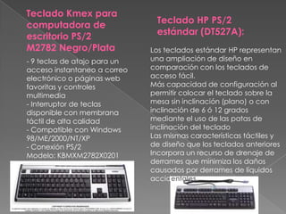Teclado Kmex para computadora de escritorio PS/2 M2782 Negro/PlataTeclado HP PS/2 estándar (DT527A):Los teclados estándar HP representan una ampliación de diseño en comparación con los teclados de acceso fácil.Más capacidad de configuración al permitir colocar el teclado sobre la mesa sin inclinación (plano) o con inclinación de 6 ó 12 grados mediante el uso de las patas de inclinación del tecladoLas mismas características táctiles y de diseño que los teclados anterioresIncorpora un recurso de drenaje de derrames que minimiza los daños causados por derrames de líquidos accidentales.- 9 teclas de atajo para un acceso instantaneo a correo electrónico o páginas web favoritas y controles multimedia - Interruptor de teclas disponible con membrana táctil de alta calidad - Compatible con Windows 98/ME/2000/NT/XP - Conexión PS/2Modelo: KBMXM2782X0201
