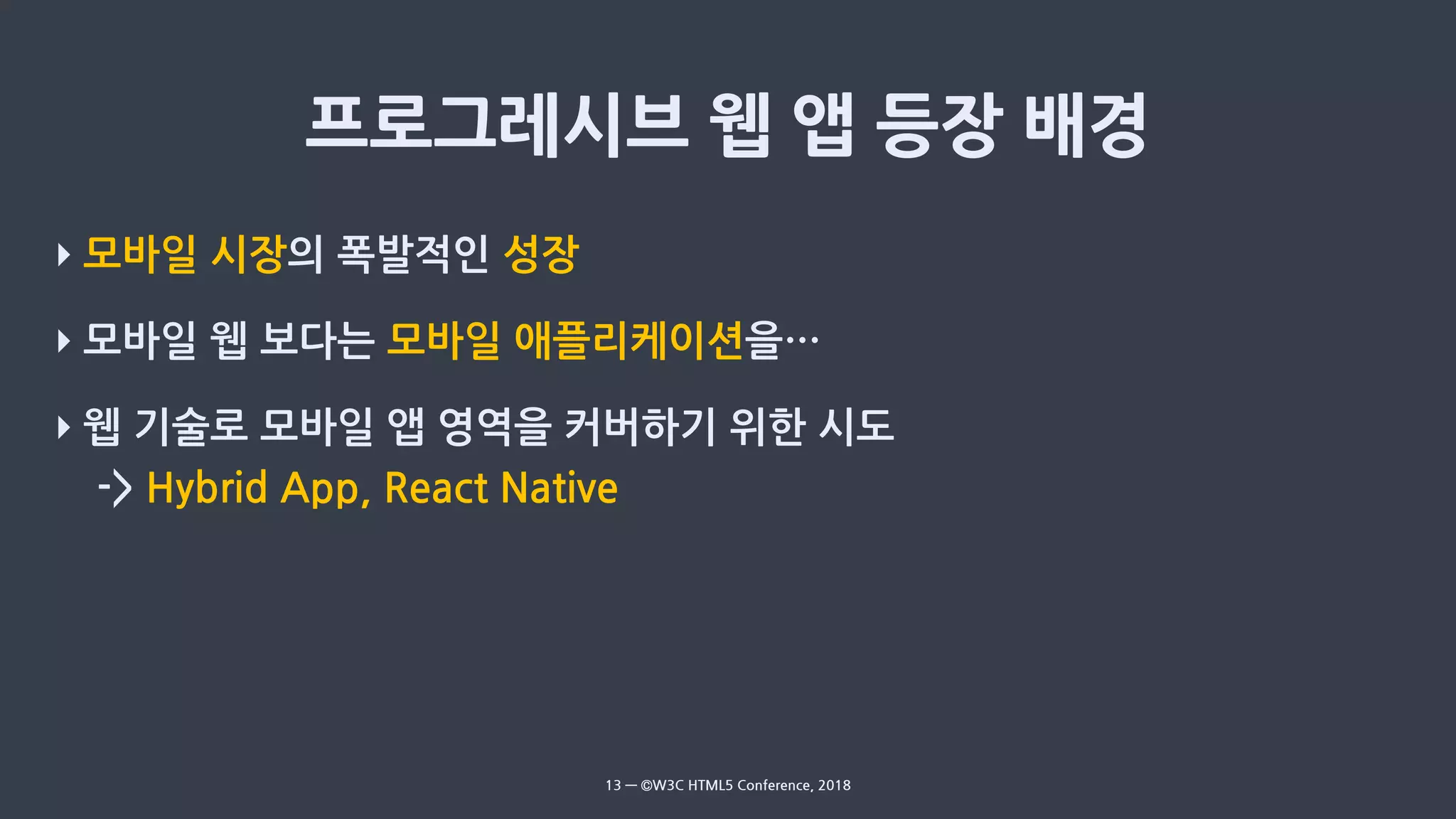 ‣ 모바일 시장의 폭발적인 성장
‣ 모바일 웹 보다는 모바일 애플리케이션을…
‣ 웹 기술로 모바일 앱 영역을 커버하기 위한 시도
-> Hybrid App, React Native
13 — ©W3C HTML5 Conference, 2018
 