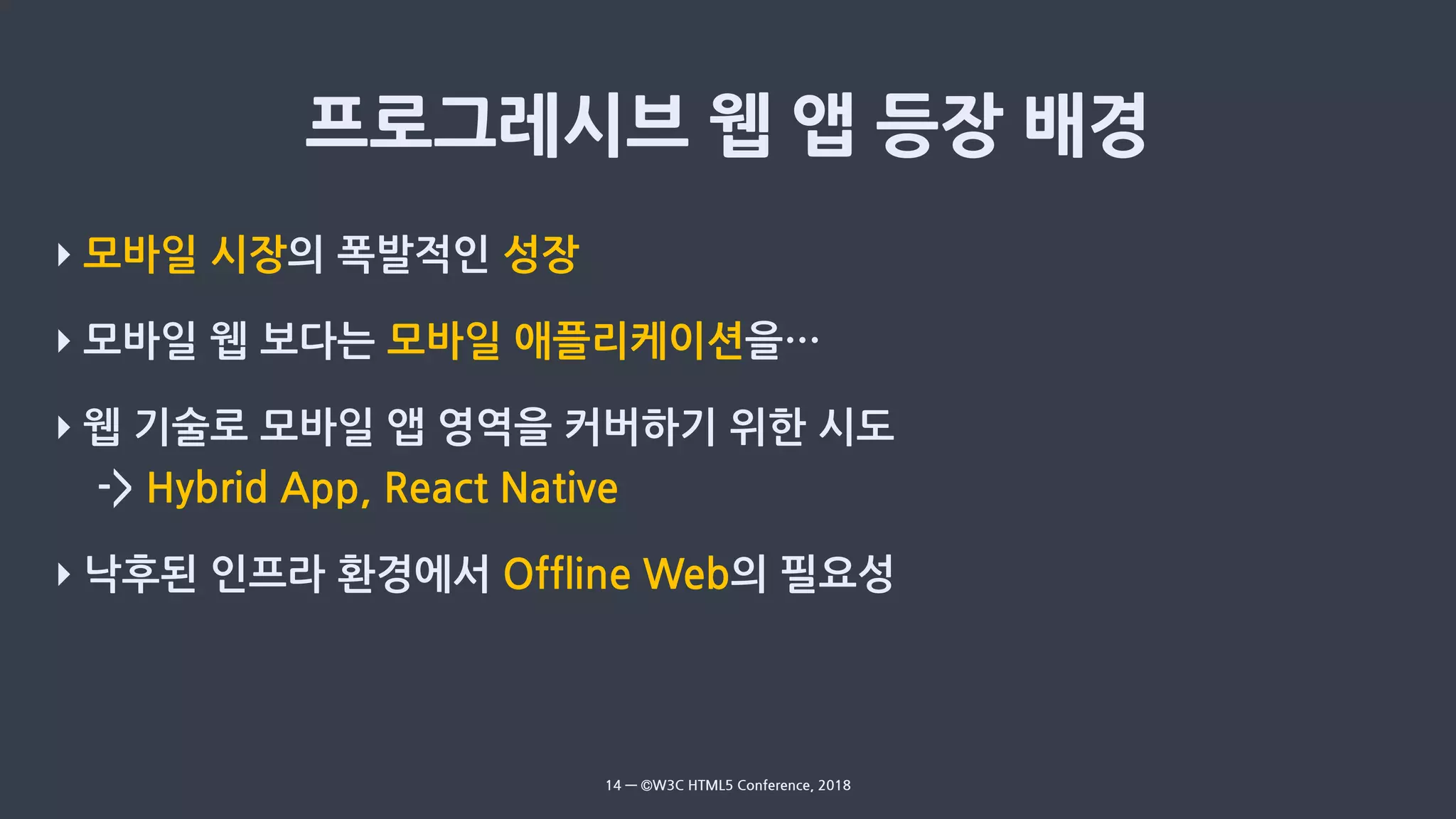 ‣ 모바일 시장의 폭발적인 성장
‣ 모바일 웹 보다는 모바일 애플리케이션을…
‣ 웹 기술로 모바일 앱 영역을 커버하기 위한 시도
-> Hybrid App, React Native
‣ 낙후된 인프라 환경에서 Offline Web의 필요성
14 — ©W3C HTML5 Conference, 2018
 