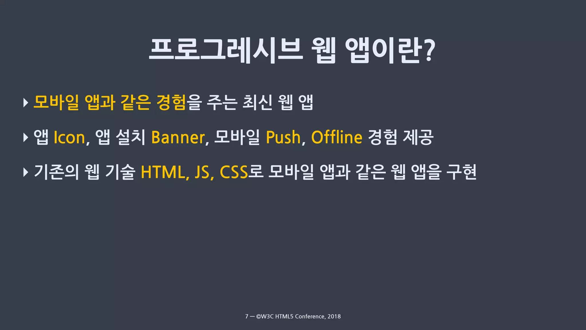 ‣ 모바일 앱과 같은 경험을 주는 최신 웹 앱
‣ 앱 Icon, 앱 설치 Banner, 모바일 Push, Offline 경험 제공
‣ 기존의 웹 기술 HTML, JS, CSS로 모바일 앱과 같은 웹 앱을 구현
7 — ©W3C HTML5 Conference, 2018
 