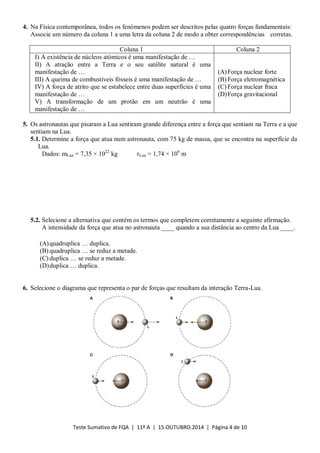 Teste Sumativo de FQA | 11º A | 15.OUTUBRO.2014 | Página 4 de 10
4. Na Física contemporânea, todos os fenómenos podem ser descritos pelas quatro forças fundamentais:
Associe um número da coluna 1 a uma letra da coluna 2 de modo a obter correspondências corretas.
Coluna 1 Coluna 2
I) A existência de núcleos atómicos é uma manifestação de …
II) A atração entre a Terra e o seu satélite natural é uma
manifestação de …
III) A queima de combustíveis fósseis é uma manifestação de …
IV) A força de atrito que se estabelece entre duas superfícies é uma
manifestação de …
V) A transformação de um protão em um neutrão é uma
manifestação de …
(A)Força nuclear forte
(B) Força eletromagnética
(C) Força nuclear fraca
(D)Força gravitacional
5. Os astronautas que pisaram a Lua sentiram grande diferença entre a força que sentiam na Terra e a que
sentiam na Lua.
5.1. Determine a força que atua num astronauta, com 75 kg de massa, que se encontra na superfície da
Lua.
Dados: mLua = 7,35 × 1022
kg rLua = 1,74 × 106
m
5.2. Selecione a alternativa que contém os termos que completem corretamente a seguinte afirmação.
A intensidade da força que atua no astronauta ____ quando a sua distância ao centro da Lua ____.
(A)quadruplica … duplica.
(B) quadruplica … se reduz a metade.
(C) duplica … se reduz a metade.
(D)duplica … duplica.
6. Selecione o diagrama que representa o par de forças que resultam da interação Terra-Lua.
 