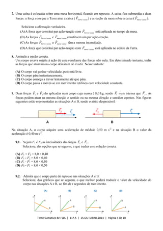 Teste Sumativo de FQA | 11º A | 15.OUTUBRO.2014 | Página 5 de 10
7. Uma caixa é colocada sobre uma mesa horizontal, ficando em repouso. A caixa fica submetida a duas
forças: a força com que a Terra atrai a caixa ( caixaTerraF /

) e a reação da mesa sobre a caixa ( caixamesaF /

).
Selecione a afirmação verdadeira.
(A)A força que constitui par ação-reação com caixaTerraF /

está aplicada no tampo da mesa.
(B) As forças caixaTerraF /

e caixamesaF /

constituem um par ação-reação.
(C) As forças caixaTerraF /

e caixamesaF /

têm a mesma intensidade.
(D)A força que constitui par ação-reação com caixamesaF /

está aplicada no centro da Terra.
8. Assinale a opção correta.
Um corpo estava sujeita à ação de uma resultante das forças não nula. Em determinado instante, todas
as forças que atuavam no corpo deixaram de existir. Nesse instante:
(A) O corpo vai ganhar velocidade, pois está livre.
(B) O corpo pára instantaneamente.
(C) O corpo começa a travar lentamente até que pára.
(D) O corpo passa a mover-se em movimento retilíneo com velocidade constante.
9. Duas forças 1F

e 2F

são aplicadas num corpo cuja massa é 8,0 kg, sendo 1F

mais intensa que 2F

. As
forças podem atuar na mesma direção e sentido ou na mesma direção e sentidos opostos. Nas figuras
seguintes estão representadas as situações A e B, sendo o atrito desprezável.
Na situação A, o corpo adquire uma aceleração de módulo 0,50 m s-2
e na situação B o valor da
aceleração é 0,40 m s-2
.
9.1. Sejam F1 e F2 as intensidades das forças 1F

e 2F

.
Selecione, das opções que se seguem, a que traduz uma relação correta.
(A) F1 + F2 = 8,0 × 0,40
(B) F1 - F2 = 8,0 × 0,40
(C) F1 - F2 = 8,0 × 0,50
(D) F2 - F1 = 8,0 × 0,50
9.2. Admita que o corpo parte do repouso nas situações A e B.
Selecione, dos gráficos que se seguem, o que melhor poderá traduzir o valor da velocidade do
corpo nas situações A e B, ao fim de t segundos de movimento.
 