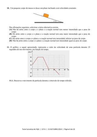 Teste Sumativo de FQA | 11º A | 15.OUTUBRO.2014 | Página 6 de 10
10. Um pequeno corpo de massa m desce um plano inclinado com velocidade constante.
Das afirmações seguintes, selecione a única alternativa correta.
(A) Não há atrito entre o corpo e o plano e a reação normal tem menor intensidade que o peso do
corpo.
(B) Há atrito entre o corpo e o plano e a reação normal tem uma maior intensidade que o peso do
corpo.
(C) Há atrito entre o corpo e o plano e a reação normal tem intensidade inferior ao peso do corpo.
(D) Não há atrito entre o corpo e o plano e a reação normal tem intensidade igual ao peso do corpo.
11. O gráfico, a seguir apresentado, representa a valor da velocidade de uma partícula durante 25
segundos do seu movimento, em função do tempo.
11.1. Descreva o movimento da partícula durante o intervalo de tempo referido.
 