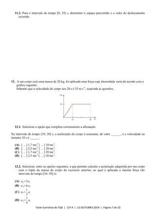 Teste Sumativo de FQA | 11º A | 15.OUTUBRO.2014 | Página 7 de 10
11.2. Para o intervalo de tempo [0; 25[ s, determine o espaço percorrido e o valor do deslocamento
ocorrido.
12. A um corpo com uma massa de 20 kg, foi aplicada uma força cuja intensidade varia de acordo com o
gráfico seguinte.
Sabendo que a velocidade do corpo aos 20 s é 35 m s-1
, responda às questões.
12.1. Selecione a opção que completa corretamente a afirmação.
No intervalo de tempo [10; 30] s, a aceleração do corpo é constante, de valor ______, e a velocidade no
instante 10 s é ______.
(A) [. .. ] 1,7 ms-2
[. .. ] 10 ms-1
.
(B) [. .. ] 2,5 ms-2
[. .. ] 20 ms-1
.
(C) [. .. ] 1,7 ms-2
[. .. ] 20 ms-1
.
(D) [. .. ] 2,5 ms-2
[. .. ] 10 ms-1
.
12.2. Selecione, entre as opções seguintes, a que permite calcular a aceleração adquirida por um corpo
com o triplo da massa do corpo do exercício anterior, ao qual é aplicada a mesma força (do
intervalo de tempo [10; 30] s).
(A) 12 3aa 
(B) 12 6aa 
(C) 12
3
1
aa 
(D) 12
6
1
aa 
 