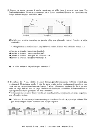 Teste Sumativo de FQA | 11º A | 15.OUTUBRO.2014 | Página 8 de 10
13. Quando os alunos chegaram à escola encontraram no chão, junto à portaria, uma caixa. Um
funcionário deslocou durante o percurso esta caixa de três maneiras diferentes, no entanto exerceu
sempre a mesma força de intensidade 300 N.
13.1. Selecione a única alternativa que permite obter uma afirmação correta. Considere o atrito
desprezável.
" A relação entre as intensidades da força de reação normal, exercida pelo solo sobre a caixa é…"
(A)menor na situação 3 e maior na situação 1.
(B)menor na situação 1 e maior na situação 3.
(C)menor na situação 1 mas igual nas situações 2 e 3.
(D)menor na situação 2 e superior na situação 3.
13.2. Calcule o valor da força eficaz para a situação 1.
14. Dois alunos do 11º ano, o João e o Miguel discutem perante uma questão problema colocada pela
professora de FQA durante a aula. O João diz que é preciso aplicar constantemente uma força num
corpo para que este se mantenha em movimento. O Miguel afirma que a resultante das forças que atua
sobre um corpo pode ser nula e o corpo continuar em movimento. A atividade de laboratório que se
seguiu permitiu concluir que apenas um deles tinha razão.
A professora usou um sensor de movimento, um carrinho, um fio, uma roldana, um corpo suspenso e
uma calculadora gráfica.
14.1. Selecione, de entre os esquemas das montagens experimentais de I a V, aquele que terá sido feito
pela professora para montar o carrinho com o corpo suspenso.
 